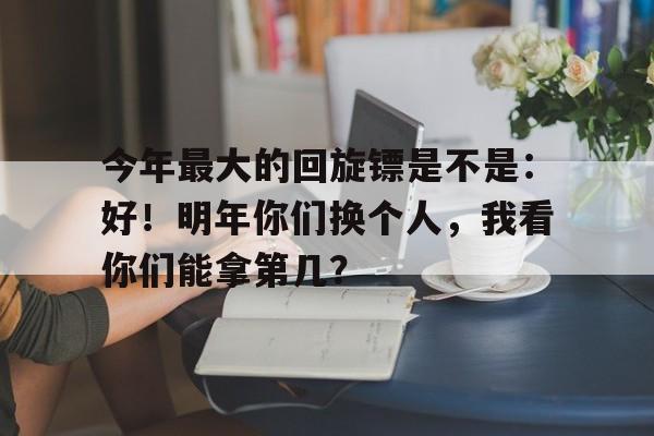 关于今年最大的回旋镖是不是：好！明年你们换个人，我看你们能拿第几？的信息