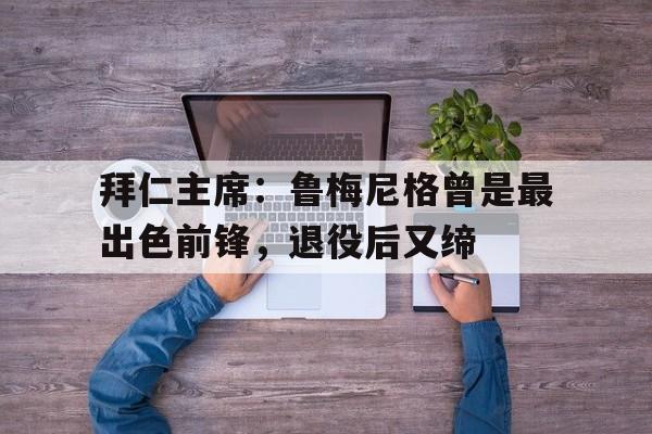 关于拜仁主席：鲁梅尼格曾是最出色前锋，退役后又缔的信息