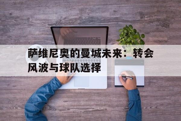萨维尼奥的曼城未来：转会风波与球队选择的简单介绍