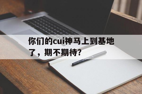 关于你们的cui神马上到基地了，期不期待？的信息