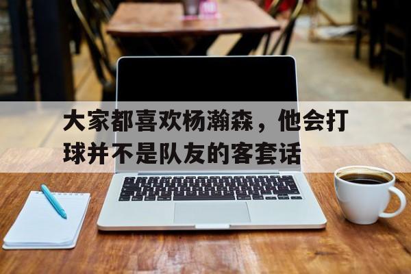 关于大家都喜欢杨瀚森，他会打球并不是队友的客套话的信息