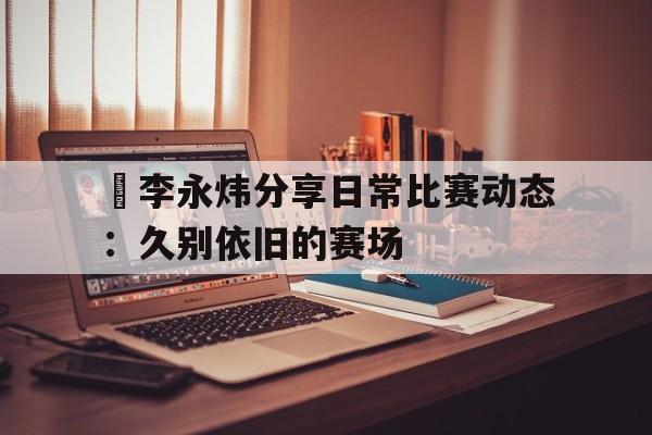 包含偰李永炜分享日常比赛动态：久别依旧的赛场的词条