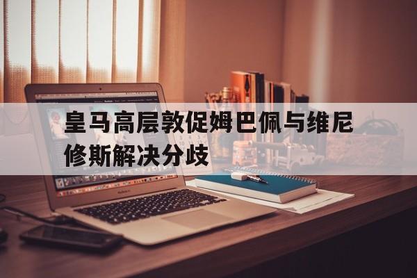 关于皇马高层敦促姆巴佩与维尼修斯解决分歧的信息