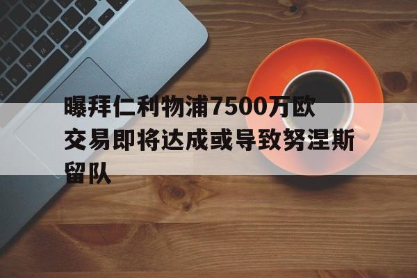 曝拜仁利物浦7500万欧交易即将达成或导致努涅斯留队的简单介绍