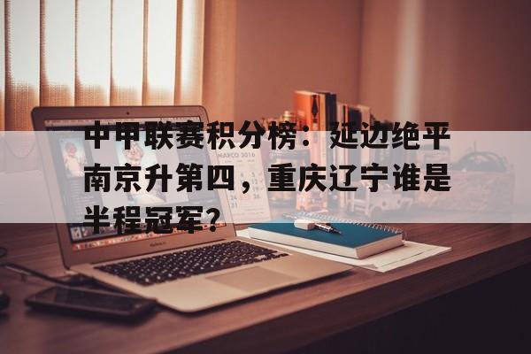 中甲联赛积分榜：延边绝平南京升第四，重庆辽宁谁是半程冠军？的简单介绍