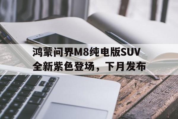 关于鸿蒙问界M8纯电版SUV全新紫色登场，下月发布的信息