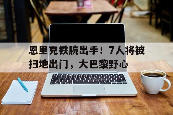 恩里克铁腕出手！7人将被扫地出门，大巴黎野心的简单介绍